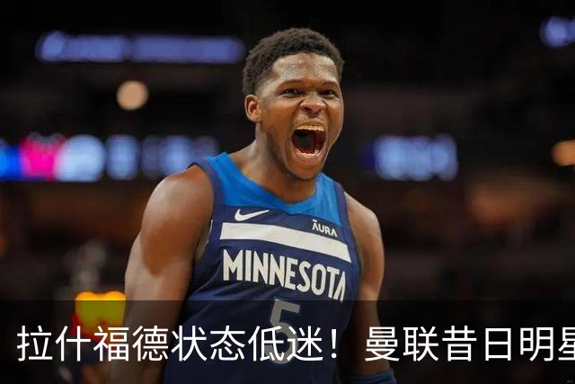 拉什福德状态低迷！曼联昔日明星面临被弃用危机